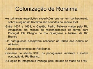 Colonização de Roraima
-As primeiras expedições expedições que se tem conhecimento
sobre a região de Roraima são oriundas do século XVII.
-Entre 1637 e 1639, o Capitão Pedro Teixeira viajou pelo Rio
Amazonas em missão de reconhecimento de terras para
Portugal. Ele Chegou no Rio Quelçoene e batizou de Rio
Branco
-Os portugueses desejavam conhecer as terras dos Andes ao
Atlântico.
-A Expedição chegou ao Rio Branco.
-Somente no século XVIII, os portugueses iniciaram a efetiva
ocupação do Rio Branco.
-A Região foi integrada a Portugal pelo Tratado de Madri de 1750
 
