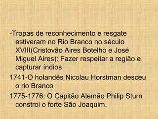 -Tropas de reconhecimento e resgate
estiveram no Rio Branco no século
XVIII(Cristovão Aires Botelho e José
Miguel Aires): Fazer respeitar a região e
capturar índios
1741-O holandês Nicolau Horstman desceu
o rio Branco
1775-1776: O Capitão Alemão Philip Sturn
constroi o forte São Joaquim.
 