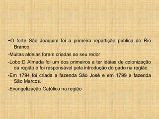 -O forte São Joaquim foi a primeira repartição pública do Rio
Branco
-Muitas aldeias foram criadas ao seu redor
-Lobo D Almada foi um dos primeiros a ter idéias de colonização
da região e foi responsável pela introdução do gado na região.
-Em 1794 foi criada a fazenda São José e em 1799 a fazenda
São Marcos.
-Evangelização Católica na região
 