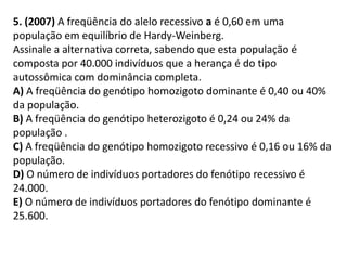 5. (2007) A freqüência do alelo recessivo a é 0,60 em uma
população em equilíbrio de Hardy-Weinberg.
Assinale a alternativa correta, sabendo que esta população é
composta por 40.000 indivíduos que a herança é do tipo
autossômica com dominância completa.
A) A freqüência do genótipo homozigoto dominante é 0,40 ou 40%
da população.
B) A freqüência do genótipo heterozigoto é 0,24 ou 24% da
população .
C) A freqüência do genótipo homozigoto recessivo é 0,16 ou 16% da
população.
D) O número de indivíduos portadores do fenótipo recessivo é
24.000.
E) O número de indivíduos portadores do fenótipo dominante é
25.600.
 