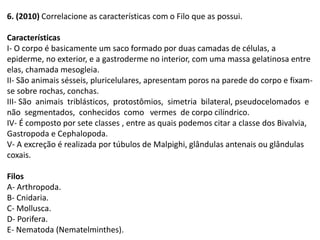 6. (2010) Correlacione as características com o Filo que as possui.
Características
I- O corpo é basicamente um saco formado por duas camadas de células, a
epiderme, no exterior, e a gastroderme no interior, com uma massa gelatinosa entre
elas, chamada mesogleia.
II- São animais sésseis, pluricelulares, apresentam poros na parede do corpo e fixam-
se sobre rochas, conchas.
III- São animais triblásticos, protostômios, simetria bilateral, pseudocelomados e
não segmentados, conhecidos como vermes de corpo cilíndrico.
IV- É composto por sete classes , entre as quais podemos citar a classe dos Bivalvia,
Gastropoda e Cephalopoda.
V- A excreção é realizada por túbulos de Malpighi, glândulas antenais ou glândulas
coxais.
Filos
A- Arthropoda.
B- Cnidaria.
C- Mollusca.
D- Porifera.
E- Nematoda (Nematelminthes).
 
