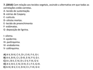 7. (2010) Com relação aos tecidos vegetais, assinale a alternativa em que todas as
correlações estão corretas.
A- tecido de sustentação.
B- estrias de Caspary.
C- cutícula.
D- células mortas.
E- tecido de preenchimento
F- estômatos.
G- deposição de lignina.
I- xilema.
II- epiderme.
III- parênquima.
IV- endoderme.
V- colênquima.
A) A-V, B-IV, C-II, D-I, E-III, F-II, G-I.
B) A-II, B-III, C-I, D-III, E-IV, F-V, G-I.
C) A-I, B-II, C-IV, D-I, E-V, F-III, G-V.
D) A-V, B-II, C-IV, D-III, E-I, F-II, G-III.
E) A-IV, B-V, C-II, D-IV, E-I, F-III, G-V.
 