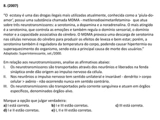 8. (2007)
“O ecstasy é uma das drogas ilegais mais utilizadas atualmente, conhecida como a ‘píula-do-
amor’, possui uma substância chamada MDMA - metilenodioximetanfetamina- que atua
sobre três neurotransmissores: a serotonina, a dopamina e a noradrenalina. O mais atingido
é a serotonina, que controla as emoções e também regula o domínio sensorial, o domínio
motor e a capacidade associativa do cérebro. O MDMA provoca uma descarga de serotonina
nas células nervosas do cérebro para produzir os efeitos de leveza e bem estar; porém, a
serotonina também é reguladora da temperatura do corpo, podendo causar hipertermia ou
superaquecimento do organismo, sendo esta a principal causa de morte dos usuários.”
Adaptado: Superinteressante, set./2000.
Em relação aos neurotransmissores, analise as afirmativas abaixo:
I. Os neurotransmissores são transportados através dos neurônios e liberados na fenda
sináptica onde dão origem ao impulso nervoso da célula.
II. Nos neurônios o impulso nervoso tem sentido unilateral e invariável - dendrito > corpo
celular > axônio - não ocorrendo nunca em sentido contrário.
III. Os neurotransmissores são transportados pela corrente sanguínea e atuam em órgãos
específicos, denominados órgãos-alvo.
Marque a opção que julgar verdadeira:
a) I está correta. b) I e III estão corretas. c) III está correta.
d) I e II estão corretas. e) I, II e III estão corretas.
 