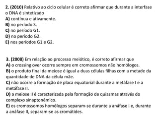 3. (2008) Em relação ao processo meiótico, é correto afirmar que
A) o crossing over ocorre sempre em cromossomos não homólogos.
B) o produto final da meiose é igual a duas células filhas com a metade da
quantidade de DNA da célula mãe.
C) não ocorre a formação de placa equatorial durante a metáfase I e a
metáfase II.
D) a meiose II é caracterizada pela formação de quiasmas através do
complexo sinaptonêmico.
E) os cromossomos homólogos separam-se durante a anáfase I e, durante
a anáfase II, separam-se as cromátides.
2. (2010) Relativo ao ciclo celular é correto afirmar que durante a interfase
o DNA é sintetizado
A) contínua e ativamente.
B) no período S.
C) no período G1.
D) no período G2.
E) nos períodos G1 e G2.
 
