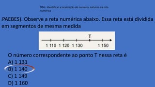 D14 - Identificar a localização de números naturais na reta
numérica
(PAEBES). Observe a reta numérica abaixo. Essa reta está dividida
em segmentos de mesma medida.
O número correspondente ao ponto T nessa reta é
A) 1 131
B) 1 140
C) 1 149
D) 1 160
 