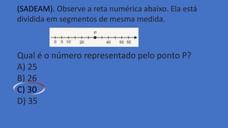 (SADEAM). Observe a reta numérica abaixo. Ela está
dividida em segmentos de mesma medida.
Qual é o número representado pelo ponto P?
A) 25
B) 26
C) 30
D) 35
 