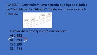 (SARESP). Construíram uma estrada que liga as cidades
de "Felicidades" e "Alegria". Existe um marco a cada 6
metros.
O valor do marco que está em branco é
A) 1 283
B) 1 293
C) 1 299
D) 1 311
 