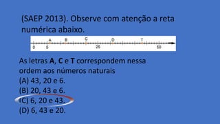 (SAEP 2013). Observe com atenção a reta
numérica abaixo.
As letras A, C e T correspondem nessa
ordem aos números naturais
(A) 43, 20 e 6.
(B) 20, 43 e 6.
(C) 6, 20 e 43.
(D) 6, 43 e 20.
 