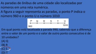 As paradas de ônibus de uma cidade são localizadas por
números em uma reta numérica.
A figura a seguir representa as paradas, o ponto P indica o
número 960 e o ponto U o número 1010.
Em qual ponto está localizada a parada 990, sabendo que a diferença
entre o valor de um ponto e o valor de outro ponto consecutivo é de
10 unidades?
(A) Q
(B) R
(C) S
(D) T
 