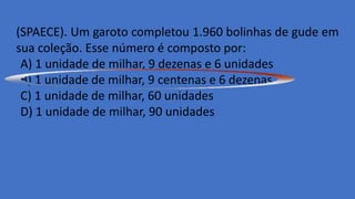 (SPAECE). Um garoto completou 1.960 bolinhas de gude em
sua coleção. Esse número é composto por:
A) 1 unidade de milhar, 9 dezenas e 6 unidades
B) 1 unidade de milhar, 9 centenas e 6 dezenas
C) 1 unidade de milhar, 60 unidades
D) 1 unidade de milhar, 90 unidades
 