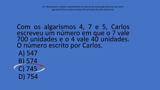 Com os algarismos 4, 7 e 5, Carlos
escreveu um número em que o 7 vale
700 unidades e o 4 vale 40 unidades.
O número escrito por Carlos.
A) 547
B) 574
C) 745
D) 754
13 - Reconhecer e utilizar características do sistema de numeração decimal, tais como
agrupamentos e trocas na base 10 e princípio do valor posicional.
 