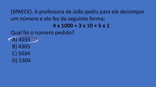 (SPAECE). A professora de João pediu para ele decompor
um número e ele fez da seguinte forma:
4 x 1000 + 3 x 10 + 5 x 1
Qual foi o número pedido?
A) 4035
B) 4305
C) 5034
D) 5304
 