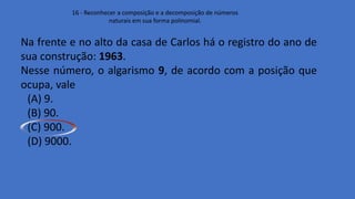 16 - Reconhecer a composição e a decomposição de números
naturais em sua forma polinomial.
Na frente e no alto da casa de Carlos há o registro do ano de
sua construção: 1963.
Nesse número, o algarismo 9, de acordo com a posição que
ocupa, vale
(A) 9.
(B) 90.
(C) 900.
(D) 9000.
 