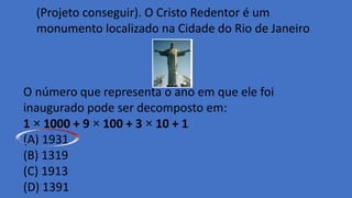 (Projeto conseguir). O Cristo Redentor é um
monumento localizado na Cidade do Rio de Janeiro.
O número que representa o ano em que ele foi
inaugurado pode ser decomposto em:
1 × 1000 + 9 × 100 + 3 × 10 + 1
(A) 1931
(B) 1319
(C) 1913
(D) 1391
 