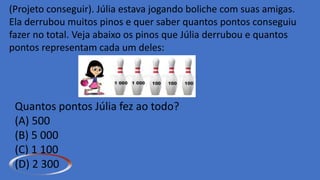 (Projeto conseguir). Júlia estava jogando boliche com suas amigas.
Ela derrubou muitos pinos e quer saber quantos pontos conseguiu
fazer no total. Veja abaixo os pinos que Júlia derrubou e quantos
pontos representam cada um deles:
Quantos pontos Júlia fez ao todo?
(A) 500
(B) 5 000
(C) 1 100
(D) 2 300
 