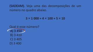 (SADEAM). Veja uma das decomposições de um
número no quadro abaixo.
3 × 1 000 + 4 × 100 + 5 × 10
Qual é esse número?
A) 3 450
B) 3 410
C) 3 405
D) 3 400
 