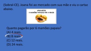 (Sobral-CE). Joana foi ao mercado com sua mãe e viu o cartaz
abaixo.
Quanto pagarão por 6 mamões papaia?
(A) 4 reais.
(B) 8 reais.
(C) 12 reais.
(D) 24 reais.
 