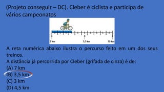 (Projeto conseguir – DC). Cleber é ciclista e participa de
vários campeonatos.
A reta numérica abaixo ilustra o percurso feito em um dos seus
treinos.
A distância já percorrida por Cleber (grifada de cinza) é de:
(A) 7 km
(B) 3,5 km
(C) 3 km
(D) 4,5 km
 