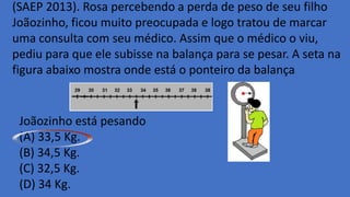 (SAEP 2013). Rosa percebendo a perda de peso de seu filho
Joãozinho, ficou muito preocupada e logo tratou de marcar
uma consulta com seu médico. Assim que o médico o viu,
pediu para que ele subisse na balança para se pesar. A seta na
figura abaixo mostra onde está o ponteiro da balança.
Joãozinho está pesando
(A) 33,5 Kg.
(B) 34,5 Kg.
(C) 32,5 Kg.
(D) 34 Kg.
 