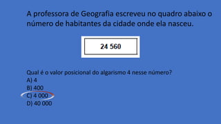 A professora de Geografia escreveu no quadro abaixo o
número de habitantes da cidade onde ela nasceu.
Qual é o valor posicional do algarismo 4 nesse número?
A) 4
B) 400
C) 4 000
D) 40 000
 