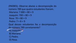 (PAEBES). Observe abaixo a decomposição do
número 789 que quatro estudantes fizeram.
Mariana: 7 000 + 80 + 9
Joaquim: 700 + 80 + 9
Rosa: 70 + 80 + 9
Pedro: 7 + 8 + 9
Qual desses estudantes fez a decomposição
do número 789 corretamente?
A) Joaquim.
B) Mariana.
C) Pedro.
D) Rosa.
 