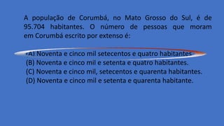 A população de Corumbá, no Mato Grosso do Sul, é de
95.704 habitantes. O número de pessoas que moram
em Corumbá escrito por extenso é:
(A) Noventa e cinco mil setecentos e quatro habitantes.
(B) Noventa e cinco mil e setenta e quatro habitantes.
(C) Noventa e cinco mil, setecentos e quarenta habitantes.
(D) Noventa e cinco mil e setenta e quarenta habitante.
 