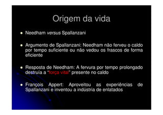 Origem da vida
Needham versus Spallanzani
Argumento de Spallanzani: Needham não ferveu o caldo
por tempo suficiente ou não vedou os frascos de forma
eficiente
Resposta de Needham: A fervura por tempo prolongado
destruía a “força vital” presente no caldo
François Appert: Aproveitou as experiências
Spallanzani e inventou a indústria de enlatados

de

 