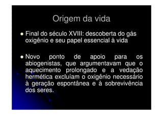Origem da vida
Final do século XVIII: descoberta do gás
oxigênio e seu papel essencial à vida
Novo ponto
de
apoio
para
os
abiogenistas, que argumentavam que o
aquecimento prolongado e a vedação
hermética excluíam o oxigênio necessário
à geração espontânea e à sobrevivência
dos seres.

 
