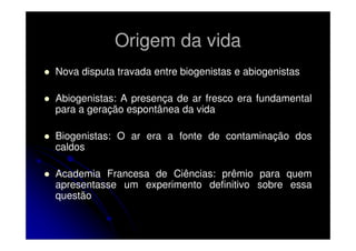 Origem da vida
Nova disputa travada entre biogenistas e abiogenistas
Abiogenistas: A presença de ar fresco era fundamental
para a geração espontânea da vida
Biogenistas: O ar era a fonte de contaminação dos
caldos
Academia Francesa de Ciências: prêmio para quem
apresentasse um experimento definitivo sobre essa
questão

 