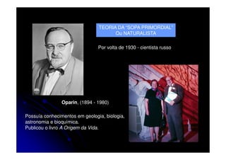 TEORIA DA “SOPA PRIMORDIAL”
Ou NATURALISTA
Por volta de 1930 - cientista russo

Oparin, (1894 - 1980)
Possuía conhecimentos em geologia, biologia,
astronomia e bioquímica.
Publicou o livro A Origem da Vida.

 