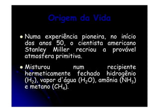 Origem da Vida
Numa experiência pioneira, no início
dos anos 50, o cientista americano
Stanley Miller recriou a provável
atmosfera primitiva.
Misturou
num
recipiente
hermeticamente fechado hidrogênio
(H2), vapor d'água (H2O), amônia (NH3)
e metano (CH4).

 