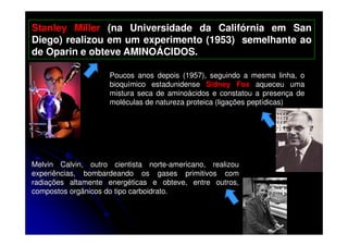 Stanley Miller (na Universidade da Califórnia em San
Diego) realizou em um experimento (1953) semelhante ao
de Oparin e obteve AMINOÁCIDOS.
Poucos anos depois (1957), seguindo a mesma linha, o
bioquímico estadunidense Sidney Fox aqueceu uma
mistura seca de aminoácidos e constatou a presença de
moléculas de natureza proteica (ligações peptídicas)

Melvin Calvin, outro cientista norte-americano, realizou
experiências, bombardeando os gases primitivos com
radiações altamente energéticas e obteve, entre outros,
compostos orgânicos do tipo carboidrato.

 