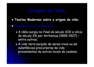 Origem da Vida
Teorias Modernas sobre a origem da vida:
Panspermia ou cosmozóica :
A idéia surgiu no final do século XIX e início
do século XX por Arrhenius (1859-1927) –
entre outros;
A vida teria surgido de seres vivos ou de
substâncias precursoras da vida
provenientes de outros locais do cosmos;

 