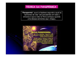 TEORIA DA PANSPERMIA
"Panspermia", que é a hipótese segundo a qual as
“sementes de vida” são prevalentes em todo o
Universo e que a vida na Terra começou quando
uma dessas sementes aqui chegou.

 