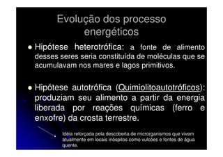 Evolução dos processo
energéticos
Hipótese heterotrófica: a fonte de alimento
desses seres seria constituída de moléculas que se
acumulavam nos mares e lagos primitivos.

Hipótese autotrófica (Quimiolitoautotróficos):
produziam seu alimento a partir da energia
liberada por reações químicas (ferro e
enxofre) da crosta terrestre.
Idéia reforçada pela descoberta de microrganismos que vivem
atualmente em locais inóspitos como vulcões e fontes de água
quente.

 