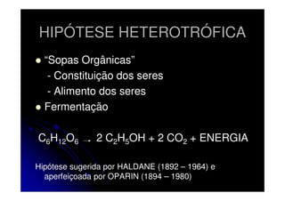 HIPÓTESE HETEROTRÓFICA
“Sopas Orgânicas”
- Constituição dos seres
- Alimento dos seres
Fermentação
C6H12O6

2 C2H5OH + 2 CO2 + ENERGIA

Hipótese sugerida por HALDANE (1892 – 1964) e
aperfeiçoada por OPARIN (1894 – 1980)

 