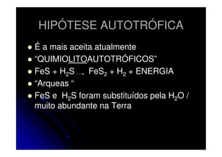 HIPÓTESE AUTOTRÓFICA
É a mais aceita atualmente
“QUIMIOLITOAUTOTRÓFICOS”
FeS + H2S
FeS2 + H2 + ENERGIA
“Arqueas “
FeS e H2S foram substituídos pela H2O /
muito abundante na Terra

 