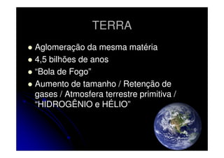 TERRA
Aglomeração da mesma matéria
4,5 bilhões de anos
“Bola de Fogo”
Aumento de tamanho / Retenção de
gases / Atmosfera terrestre primitiva /
“HIDROGÊNIO e HÉLIO”

 
