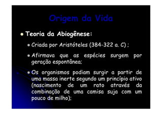 Origem da Vida
Teoria da Abiogênese:
Criada por Aristóteles (384-322 a. C) ;
Afirmava que as espécies surgem por
geração espontânea;
Os organismos podiam surgir a partir de
uma massa inerte segundo um princípio ativo
(nascimento de um rato através da
combinação de uma camisa suja com um
pouco de milho);

 