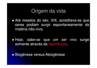 Origem da vida
Até meados do séc. XIX, acreditava-se que
seres podiam surgir espontaneamente da
matéria não-viva.
Hoje, sabe-se que um ser vivo surge
somente através da reprodução.
Biogênese versus Abiogênese

 