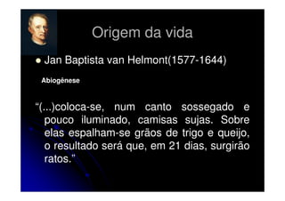 Origem da vida
Jan Baptista van Helmont(1577-1644)
Abiogênese

“(...)coloca-se, num canto sossegado e
pouco iluminado, camisas sujas. Sobre
elas espalham-se grãos de trigo e queijo,
o resultado será que, em 21 dias, surgirão
ratos.”

 