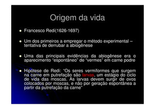 Origem da vida
Francesco Redi(1626-1697)
Um dos primeiros a empregar o método experimental –
tentativa de derrubar a abiogênese
Uma das principais evidências da abiogênese era o
aparecimento “espontâneo” de “vermes” em carne podre
Hipótese de Redi: “Os seres vermiformes que surgem
na carne em putrefação são larvas, um estágio do ciclo
de vida das moscas. As larvas devem surgir de ovos
colocados por moscas, e não por geração espontânea a
partir da putrefação da carne”

 