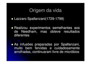 Origem da vida
Lazzaro Spallanzani(1729-1799)
Realizou experimentos semelhantes aos
de Needham, mas obteve resultados
diferentes
As infusões preparadas por Spallanzani,
muito bem fervidas e cuidadosamente
arrolhadas, continuaram livre de micróbios

 