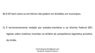  
B)	
  O	
  DF	
  bem	
  como	
  os	
  territórios	
  não	
  podem	
  ser	
  divididos	
  em	
  municípios.	
  
	
  
C)	
   É	
   terminantemente	
   vedado	
   aos	
   estados-­‐membros	
   e	
   ao	
   Distrito	
   Federal	
   (DF)	
  
legislar	
  sobre	
  matérias	
  inseridas	
  no	
  âmbito	
  da	
  competência	
  legisla2va	
  priva2va	
  
da	
  União.	
  
	
  	
  
Email:daywsondos@gmail.com
Facebook:	
  Daywson	
  Oliveira	
  
 