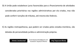 D)	
  A	
  União	
  pode	
  estabelecer	
  juros	
  favorecidos	
  para	
  o	
  ﬁnanciamento	
  de	
  a2vidades	
  
consideradas	
  prioritárias	
  nas	
  regiões	
  administra2vas	
  por	
  ela	
  criadas,	
  mas	
  não	
  
pode	
  conferir	
  isenções	
  de	
  tributos,	
  até	
  mesmo	
  dos	
  federais.	
  
	
  	
  
E)	
  As	
  regiões	
  metropolitanas,	
  que	
  podem	
  ser	
  criadas	
  pelos	
  estados-­‐membros,	
  são	
  
dotadas	
  de	
  personalidade	
  jurídica	
  e	
  administração	
  próprias.	
  
	
  	
  
Email:daywsondos@gmail.com
Facebook:	
  Daywson	
  Oliveira	
  
 