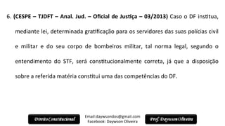 6.	
  (CESPE	
  –	
  TJDFT	
  –	
  Anal.	
  Jud.	
  –	
  Oﬁcial	
  de	
  JusPça	
  –	
  03/2013)	
  Caso	
  o	
  DF	
  ins2tua,	
  
mediante	
  lei,	
  determinada	
  gra2ﬁcação	
  para	
  os	
  servidores	
  das	
  suas	
  polícias	
  civil	
  
e	
   militar	
   e	
   do	
   seu	
   corpo	
   de	
   bombeiros	
   militar,	
   tal	
   norma	
   legal,	
   segundo	
   o	
  
entendimento	
   do	
   STF,	
   será	
   cons2tucionalmente	
   correta,	
   já	
   que	
   a	
   disposição	
  
sobre	
  a	
  referida	
  matéria	
  cons2tui	
  uma	
  das	
  competências	
  do	
  DF.	
  
	
  
Email:daywsondos@gmail.com
Facebook:	
  Daywson	
  Oliveira	
  
 