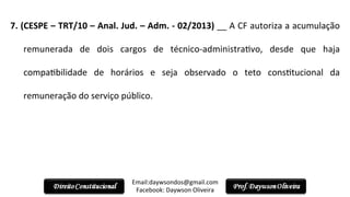 7.	
  (CESPE	
  –	
  TRT/10	
  –	
  Anal.	
  Jud.	
  –	
  Adm.	
  -­‐	
  02/2013)	
  __	
  A	
  CF	
  autoriza	
  a	
  acumulação	
  
remunerada	
   de	
   dois	
   cargos	
   de	
   técnico-­‐administra2vo,	
   desde	
   que	
   haja	
  
compa2bilidade	
   de	
   horários	
   e	
   seja	
   observado	
   o	
   teto	
   cons2tucional	
   da	
  
remuneração	
  do	
  serviço	
  público.	
  
	
  
Email:daywsondos@gmail.com
Facebook:	
  Daywson	
  Oliveira	
  
 