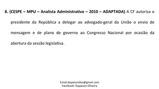8.	
  (CESPE	
  –	
  MPU	
  –	
  Analista	
  AdministraPvo	
  –	
  2010	
  –	
  ADAPTADA)	
  A	
  CF	
  autoriza	
  o	
  
presidente	
   da	
   República	
   a	
   delegar	
   ao	
   advogado-­‐geral	
   da	
   União	
   o	
   envio	
   de	
  
mensagem	
   e	
   de	
   plano	
   de	
   governo	
   ao	
   Congresso	
   Nacional	
   por	
   ocasião	
   da	
  
abertura	
  da	
  sessão	
  legisla2va.	
  
	
  
Email:daywsondos@gmail.com
Facebook:	
  Daywson	
  Oliveira	
  
 