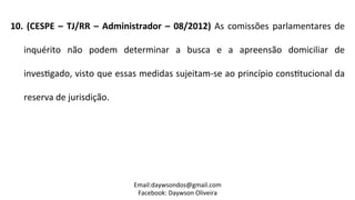 10.	
  (CESPE	
  –	
  TJ/RR	
  –	
  Administrador	
  –	
  08/2012)	
  As	
  comissões	
  parlamentares	
  de	
  
inquérito	
   não	
   podem	
   determinar	
   a	
   busca	
   e	
   a	
   apreensão	
   domiciliar	
   de	
  
inves2gado,	
  visto	
  que	
  essas	
  medidas	
  sujeitam-­‐se	
  ao	
  princípio	
  cons2tucional	
  da	
  
reserva	
  de	
  jurisdição.	
  
	
  
Email:daywsondos@gmail.com
Facebook:	
  Daywson	
  Oliveira	
  
 