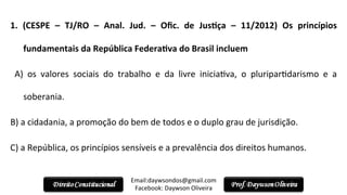 1.	
   (CESPE	
   –	
   TJ/RO	
   –	
   Anal.	
   Jud.	
   –	
   Oﬁc.	
   de	
   JusPça	
   –	
   11/2012)	
   Os	
   princípios	
  
fundamentais	
  da	
  República	
  FederaPva	
  do	
  Brasil	
  incluem	
  
	
   A)	
   os	
   valores	
   sociais	
   do	
   trabalho	
   e	
   da	
   livre	
   inicia2va,	
   o	
   pluripar2darismo	
   e	
   a	
  
soberania.	
  
B)	
  a	
  cidadania,	
  a	
  promoção	
  do	
  bem	
  de	
  todos	
  e	
  o	
  duplo	
  grau	
  de	
  jurisdição.	
  
C)	
  a	
  República,	
  os	
  princípios	
  sensíveis	
  e	
  a	
  prevalência	
  dos	
  direitos	
  humanos.	
  
Email:daywsondos@gmail.com
Facebook:	
  Daywson	
  Oliveira	
  
 